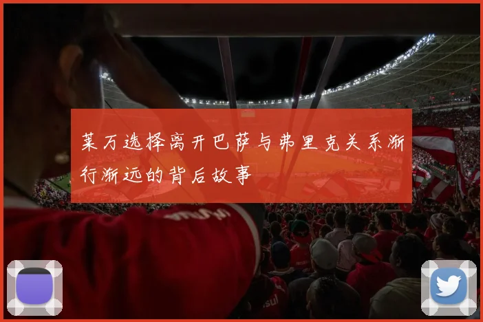 莱万选择离开巴萨与弗里克关系渐行渐远的背后故事