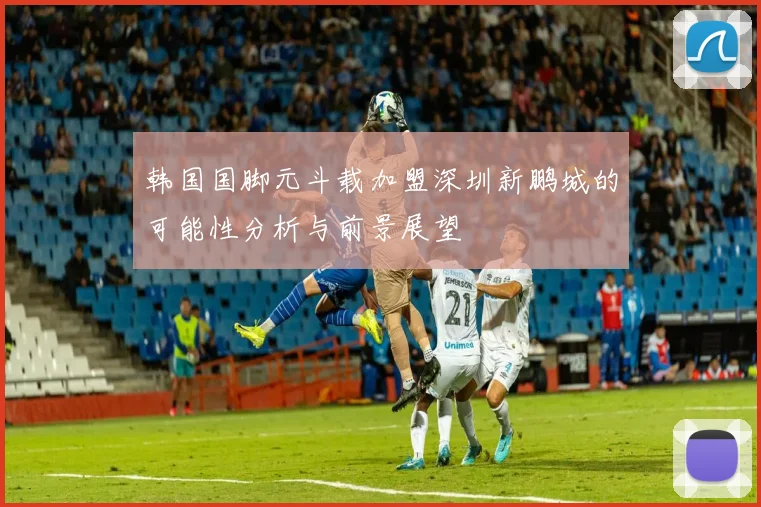 韩国国脚元斗载加盟深圳新鹏城的可能性分析与前景展望