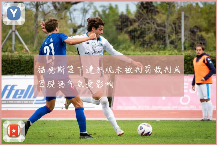 福克斯篮下遭犯规未被判罚裁判或因现场气氛受影响