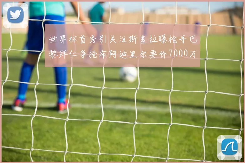 世界杯首秀引关注斯基拉曝枪手巴黎拜仁争抢布阿迪里尔要价7000万欧元