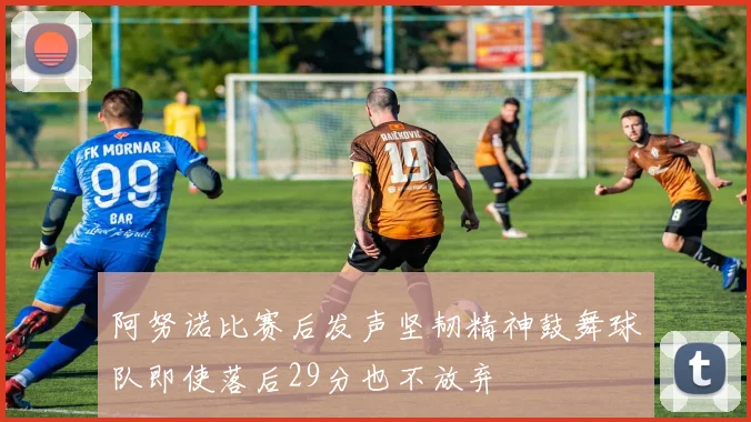 阿努诺比赛后发声坚韧精神鼓舞球队即使落后29分也不放弃