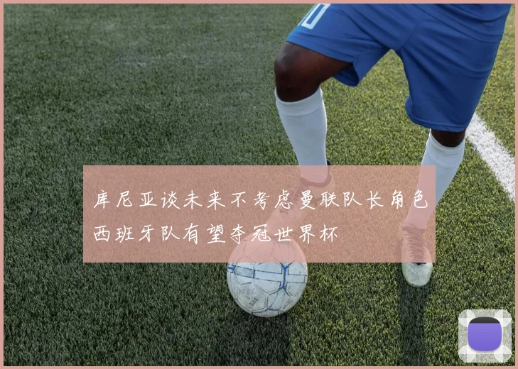 库尼亚谈未来不考虑曼联队长角色西班牙队有望夺冠世界杯
