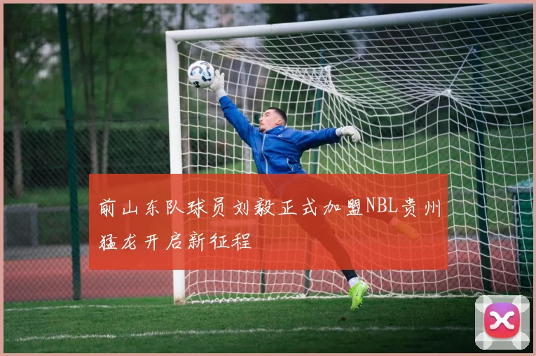前山东队球员刘毅正式加盟NBL贵州猛龙开启新征程