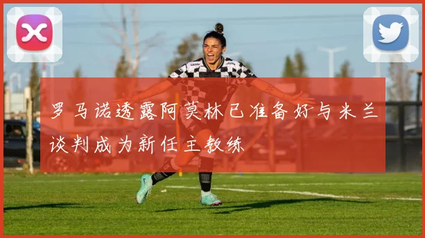 罗马诺透露阿莫林已准备好与米兰谈判成为新任主教练