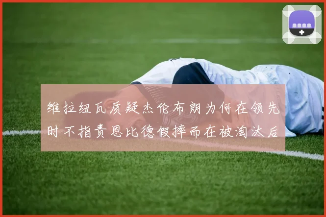 维拉纽瓦质疑杰伦布朗为何在领先时不指责恩比德假摔而在被淘汰后才发声