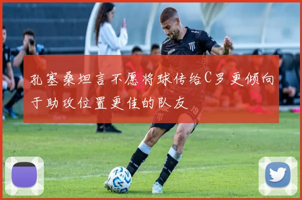 孔塞桑坦言不愿将球传给C罗更倾向于助攻位置更佳的队友
