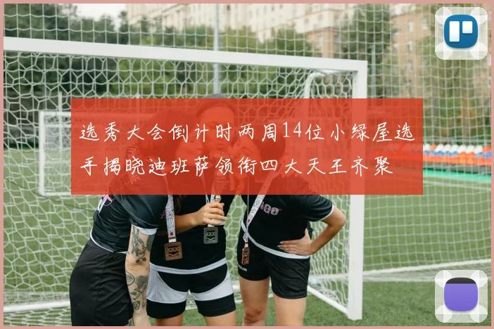 选秀大会倒计时两周14位小绿屋选手揭晓迪班萨领衔四大天王齐聚