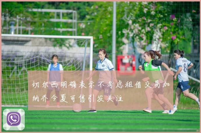 切尔西明确表示不考虑租借交易加纳乔今夏可售引发关注