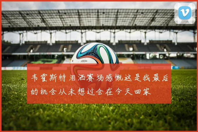 韦霍斯特泪洒赛场感慨这是我最后的机会从未想过会在今天回家
