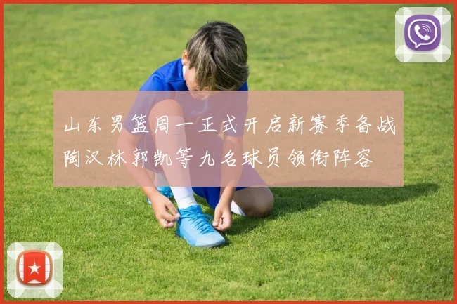 山东男篮周一正式开启新赛季备战陶汉林郭凯等九名球员领衔阵容