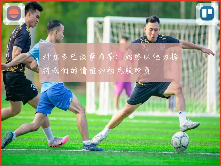 科尔多巴谈萨内蒂：始终以他为榜样我们的情谊如初见般珍贵
