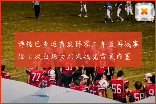 博格巴重返首发阵容三年后再战赛场上次出场为尤文战克雷莫内塞