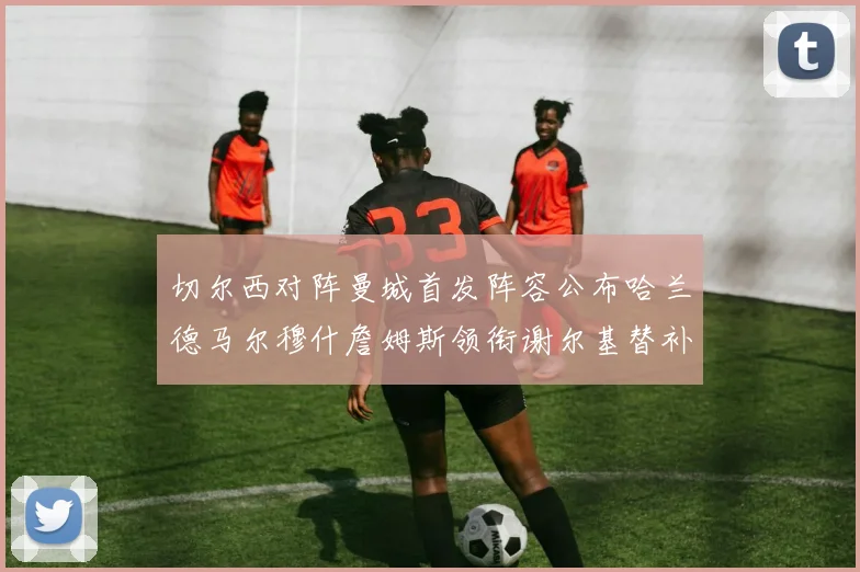 切尔西对阵曼城首发阵容公布哈兰德马尔穆什詹姆斯领衔谢尔基替补出战