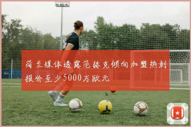 荷兰媒体透露范赫克倾向加盟热刺报价至少5000万欧元