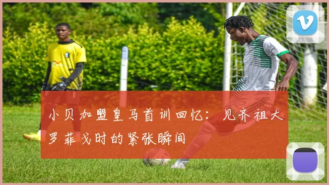 小贝加盟皇马首训回忆：见齐祖大罗菲戈时的紧张瞬间