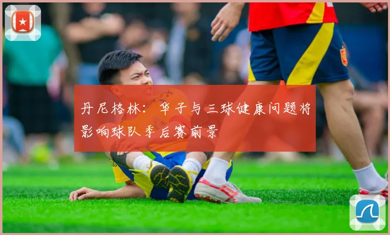 丹尼格林：华子与三球健康问题将影响球队季后赛前景