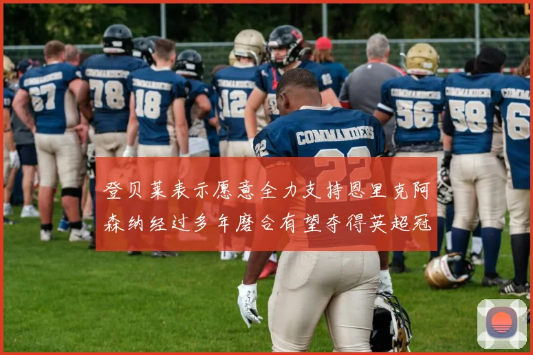 登贝莱表示愿意全力支持恩里克阿森纳经过多年磨合有望夺得英超冠军