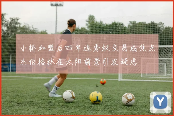 小桥加盟后四年选秀权交易成焦点杰伦格林在太阳前景引发疑虑