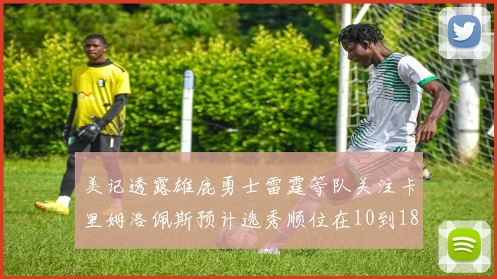 美记透露雄鹿勇士雷霆等队关注卡里姆洛佩斯预计选秀顺位在10到18之间