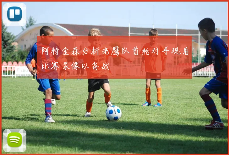 阿特金森分析老鹰队首轮对手观看比赛录像以备战
