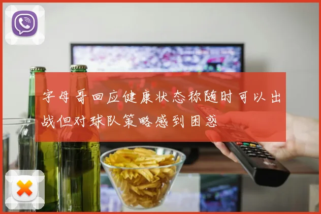 字母哥回应健康状态称随时可以出战但对球队策略感到困惑