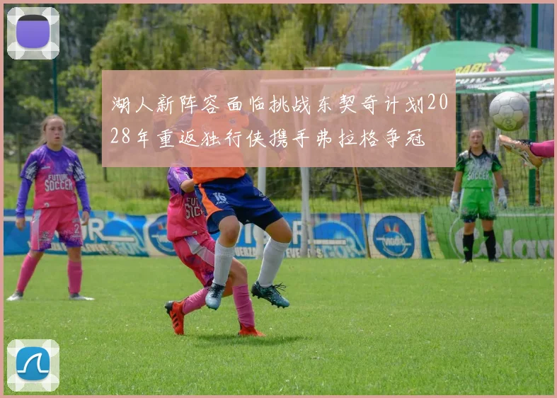 湖人新阵容面临挑战东契奇计划2028年重返独行侠携手弗拉格争冠